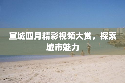 宣城四月精彩视频大赏，探索城市魅力