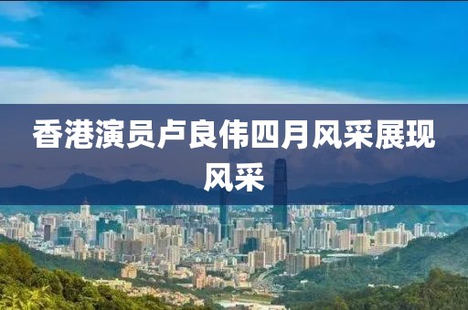 香港演员卢良伟四月风采展现风采