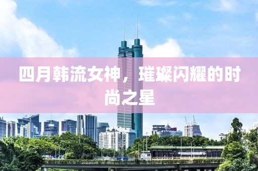 四月韩流女神，璀璨闪耀的时尚之星