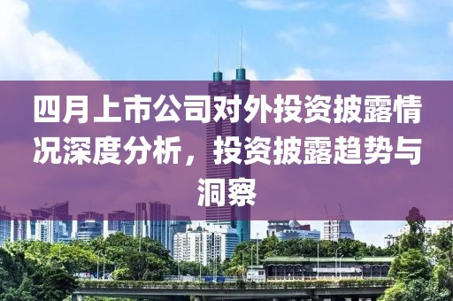 四月上市公司对外投资披露情况深度分析，投资披露趋势与洞察