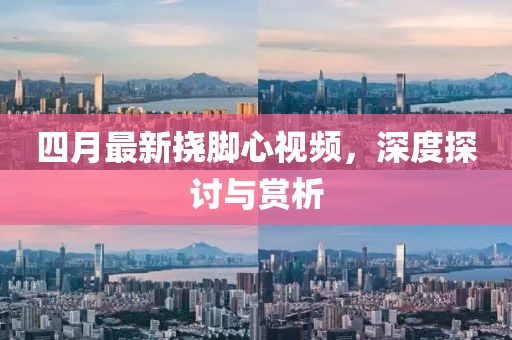 四月最新挠脚心视频，深度探讨与赏析