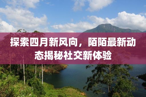 探索四月新风向，陌陌最新动态揭秘社交新体验