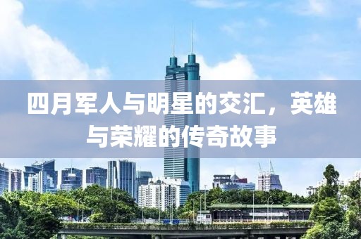 四月军人与明星的交汇，英雄与荣耀的传奇故事