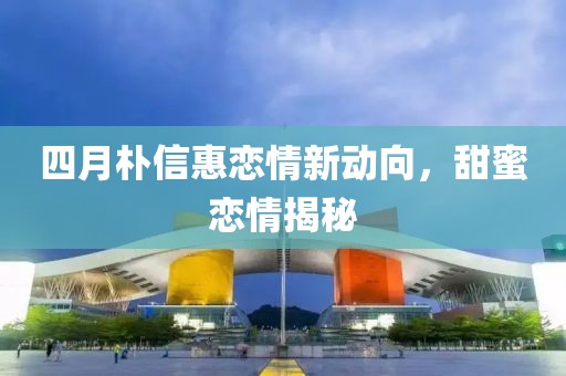 四月朴信惠恋情新动向，甜蜜恋情揭秘