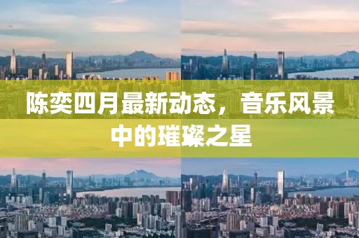 陈奕四月最新动态，音乐风景中的璀璨之星