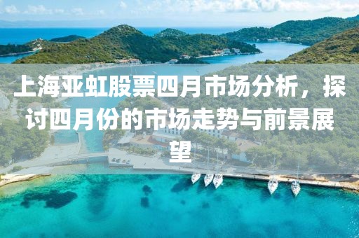上海亚虹股票四月市场分析，探讨四月份的市场走势与前景展望
