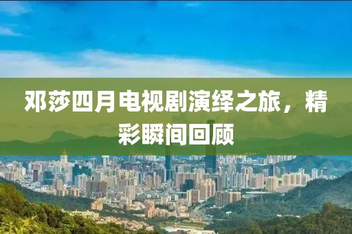 邓莎四月电视剧演绎之旅，精彩瞬间回顾