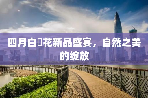 四月白咲花新品盛宴，自然之美的绽放