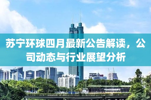 苏宁环球四月最新公告解读，公司动态与行业展望分析