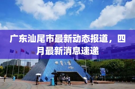 广东汕尾市最新动态报道，四月最新消息速递