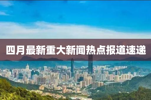 四月最新重大新闻热点报道速递