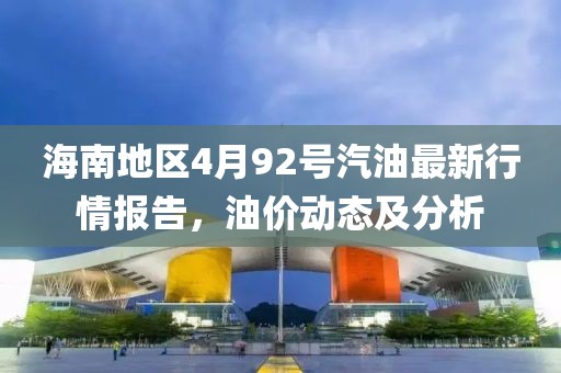 海南地区4月92号汽油最新行情报告，油价动态及分析