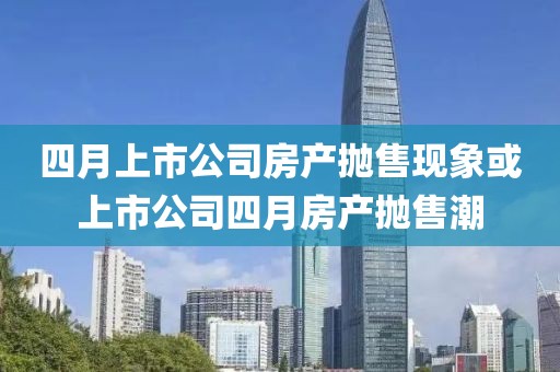 四月上市公司房产抛售现象或上市公司四月房产抛售潮