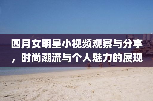 四月女明星小视频观察与分享，时尚潮流与个人魅力的展现