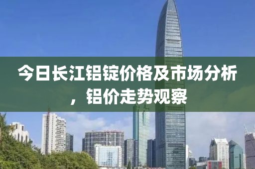 今日长江铝锭价格及市场分析，铝价走势观察