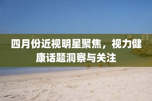 四月份近视明星聚焦，视力健康话题洞察与关注