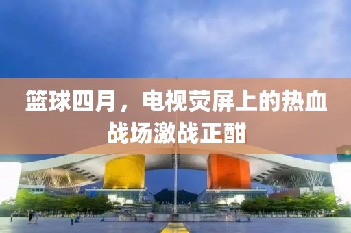 篮球四月，电视荧屏上的热血战场激战正酣
