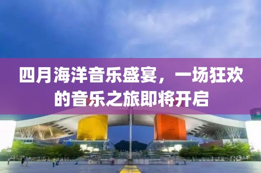 四月海洋音乐盛宴，一场狂欢的音乐之旅即将开启