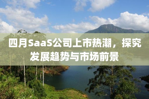 四月SaaS公司上市热潮，探究发展趋势与市场前景