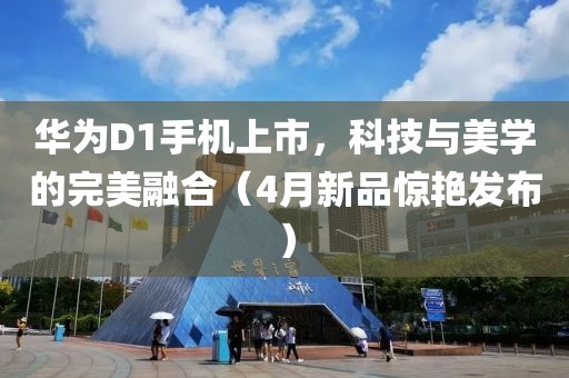 华为D1手机上市，科技与美学的完美融合（4月新品惊艳发布）