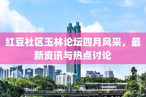 红豆社区玉林论坛四月风采，最新资讯与热点讨论