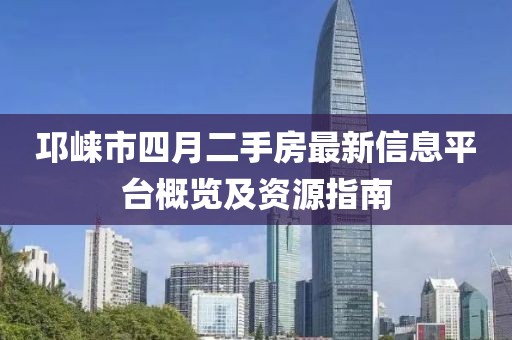 邛崃市四月二手房最新信息平台概览及资源指南