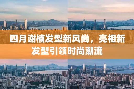四月谢楠发型新风尚，亮相新发型引领时尚潮流