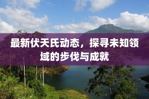 最新伏天氏动态，探寻未知领域的步伐与成就