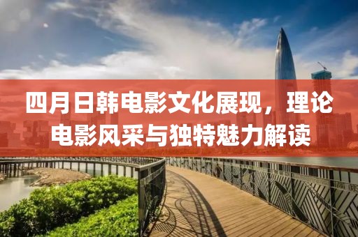 四月日韩电影文化展现，理论电影风采与独特魅力解读