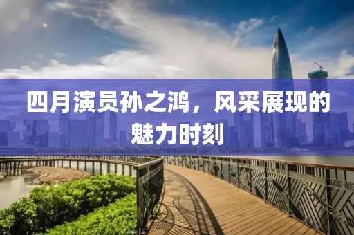 四月演员孙之鸿，风采展现的魅力时刻