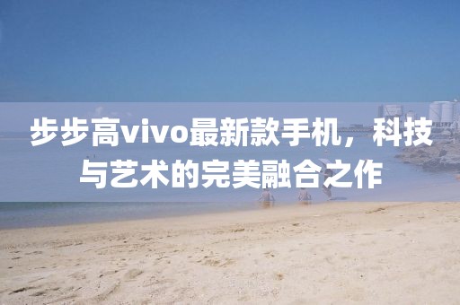 步步高vivo最新款手机，科技与艺术的完美融合之作
