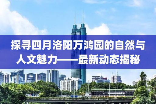 探寻四月洛阳万鸿园的自然与人文魅力——最新动态揭秘