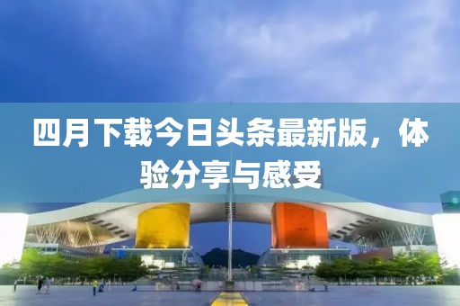 四月下载今日头条最新版，体验分享与感受
