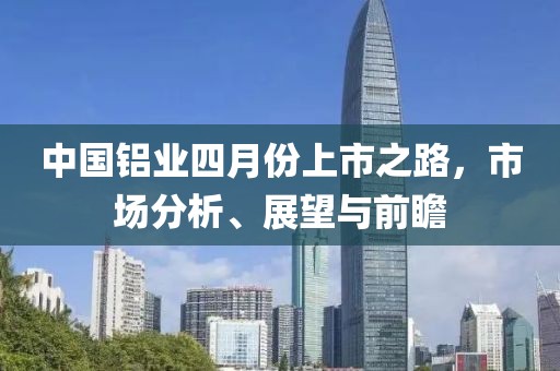 中国铝业四月份上市之路，市场分析、展望与前瞻