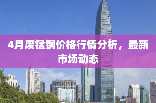 4月废锰钢价格行情分析，最新市场动态