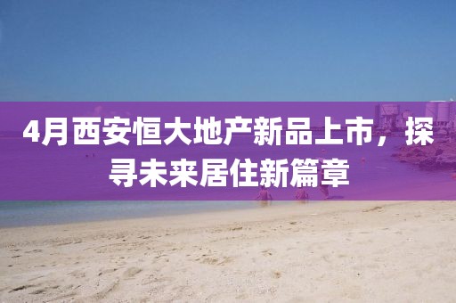 4月西安恒大地产新品上市，探寻未来居住新篇章