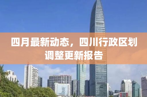 四月最新动态，四川行政区划调整更新报告