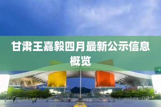 甘肃王嘉毅四月最新公示信息概览