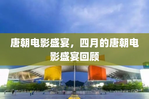 唐朝电影盛宴，四月的唐朝电影盛宴回顾