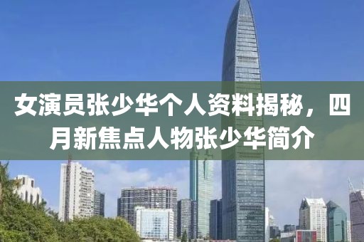 女演员张少华个人资料揭秘，四月新焦点人物张少华简介