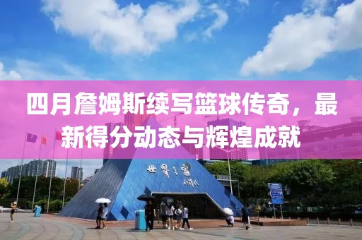 四月詹姆斯续写篮球传奇，最新得分动态与辉煌成就
