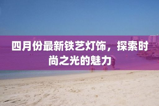 四月份最新铁艺灯饰，探索时尚之光的魅力