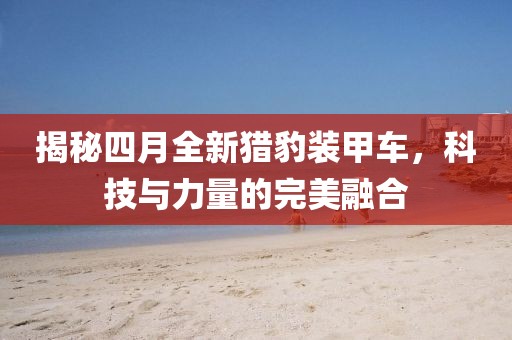 揭秘四月全新猎豹装甲车，科技与力量的完美融合