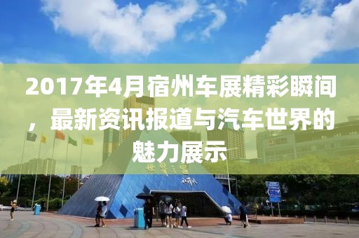 2017年4月宿州车展精彩瞬间，最新资讯报道与汽车世界的魅力展示