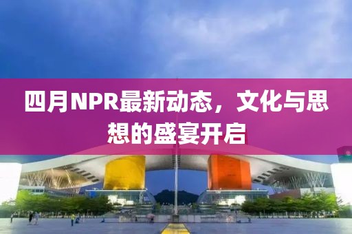 四月NPR最新动态，文化与思想的盛宴开启