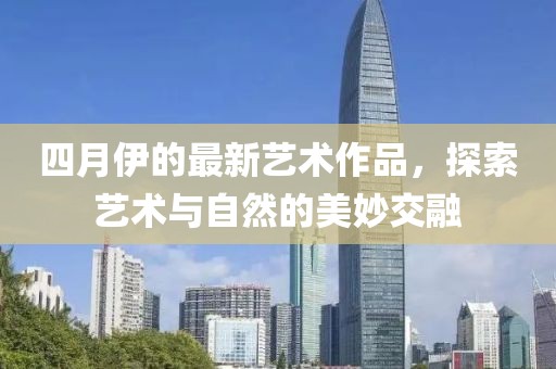 四月伊的最新艺术作品，探索艺术与自然的美妙交融