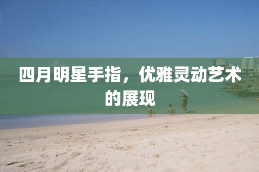 四月明星手指，优雅灵动艺术的展现
