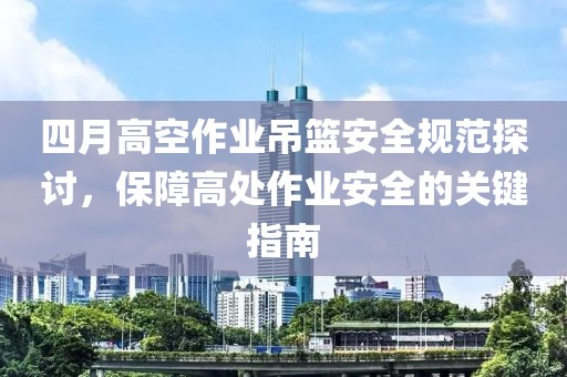 四月高空作业吊篮安全规范探讨，保障高处作业安全的关键指南