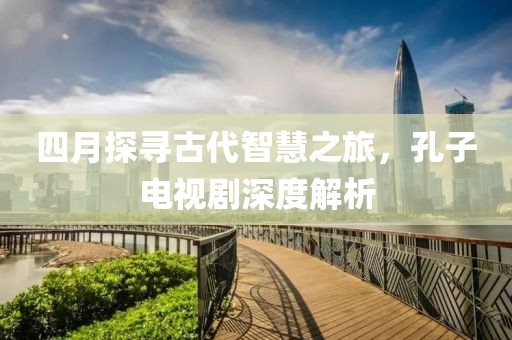 四月探寻古代智慧之旅，孔子电视剧深度解析
