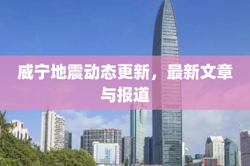 威宁地震动态更新，最新文章与报道